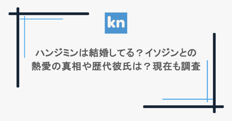 ハンジミンは結婚してる？イソジンとの熱愛の真相や歴代彼氏は？現在も調査